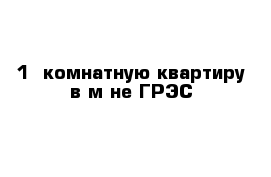 1 -комнатную квартиру в м-не ГРЭС